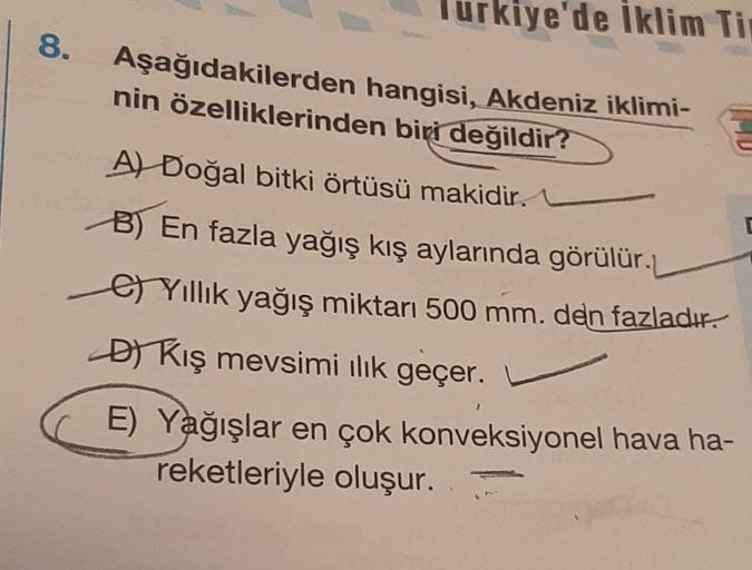 8.
Turkiye'de Iklim Ti
Aşağıdakilerden hangisi, Akdeniz iklimi-
nin özelliklerinden biri değildir?
A) Doğal bitki örtüsü makidir.
B) En fazla yağış kış aylarında görülür.
Yıllık yağış miktarı 500 mm. den fazladır.
-
D) Kış mevsimi ılık geçer.
E) Yağışlar e