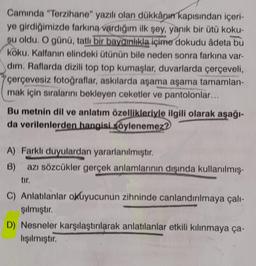 Camında "Terzihane" yazılı olan dükkânın kapısından içeri-
ye girdiğimizde farkına vardığım ilk şey, yanık bir ütü koku-
su oldu. O günü, tatlı bir baygınlıkla içime dokudu âdeta bu
köku. Kalfanın elindeki ütünün bile neden sonra farkına var-
dim. Raflarda dizili top top kumaşlar, duvarlarda çerçeveli,
çerçevesiz fotoğraflar, askılarda aşama aşama tamamlan-
mak için sıralarını bekleyen ceketler ve pantolonlar...
Bu metnin dil ve anlatım özellikleriyle ilgili olarak aşağı-
da verilenlerden hangisi söylenemez?
A) Farklı duyulardan yararlanılmıştır.
B) azı sözcükler gerçek anlamlarının dışında kullanılmış-
tır.
C) Anlatılanlar okuyucunun zihninde canlandırılmaya çalı-
şılmıştır.
D) Nesneler karşılaştırılarak anlatılanlar etkili kılınmaya ça-
lışılmıştır.