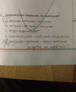2.
Aşağıdakilerden hangisi asit - baz tepkimesidir?
-
A) NH,(suda) +HCl(suda) → NHCl(suda)
B) Ca2+(suda) + 2 (suda) CaCl (suda)
C) 2H₂(g) + O₂(g) → 2H₂O(S)
D) Cu(k)+2H₂SO (suda) → CuSO, (suda) +SO₂(g)+2H₂O(s)
A
AgNO (suda) + NaCl(suda) → AgCl(k) + NaNO,(suda)
Diğerlej ne tepkimeleri?
V
