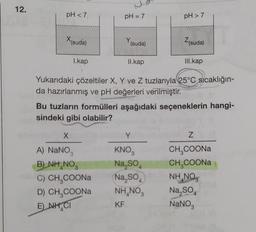 12.
pH <7,
X (suda)
1.kap
pH = 7
Y(suda)
X
A) NaNO3
B) NH NO3
C) CH3COONa
D) CH,COONa
E NH CI
II.kap
pH > 7
Yukarıdaki çözeltiler X, Y ve Z tuzlarıyla 25°C sıcaklığın-
da hazırlanmış ve pH değerleri verilmiştir.
Y
KNO
Na₂SO4
Na₂SO
Z(suda)
Bu tuzların formülleri aşağıdaki seçeneklerin hangi-
sindeki gibi olabilir?
NH, NO,
KF
III.kap
Z
CH₂COONal
CH,COONa
NHNO
Na₂SO4
NaNO3