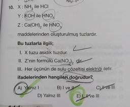 10. X: NH₂ ile HCI
Y: KOH ile HNO.
Z: Ca(OH)₂ ile HNO
maddelerinden oluşturulmuş tuzlardır.
Bu tuzlarla ilgili;
I. X tuzu asidik tuzdur.
II. Z'nin formülü Ca(NO3)₂ dir
III. Her üçünün de sulu çözeltisi elektriği iletir.
ifadelerinden hangileri doğrudur?
A) Yalnız I
Asi
B) I ve
D) Yalnız III
C) ve III
E) I ve III