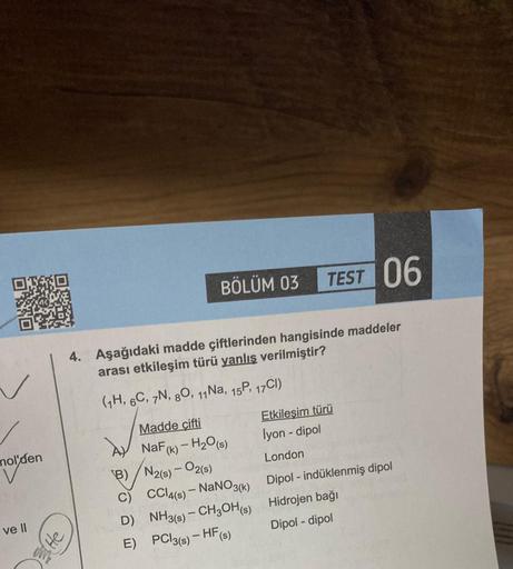 nol'den
I ve II
BÖLÜM 03 TEST 06
4. Aşağıdaki madde çiftlerinden hangisinde maddeler
arası etkileşim türü yanlış verilmiştir?
(1H, 6C, 7N, 80, 11 Na, 15P, 17Cl)
He
Madde çifti
NaF (k) - H₂O(s)
B) N2(s) - 02(s)
D)
E)
CCl4(s) - NaNO3(k)
NH3(s) - CH3OH(s)
PCl