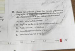 ger-
asiy-
5
5
6-C
11. Deniz kenarından yüksek bir dağda yaşamaya
başlayan bir insanda aşağıdakilerden hangisinin
diğerlerinden sonra gerçekleşmesi beklenir?
A) Kalp atışının hızlanması
B) Alyuvar ve hemoglobin sayısının artışı
C) Nabız atışının hızlanması
D) Kan dolaşımının hızlanması
E) Solunum hızının artışı
7-D
8-D
9-D
10-B
81