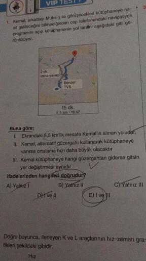 VIP
1. Kemal, arkadaşı Muhsin ile görüşecekleri kütüphaneye na-
sıl gidileceğini bilmediğinden cep telefonundaki navigasyon
programını açıp kütüphanenin yol tarifini aşağıdaki gibi gö-
rüntülüyor.
2 dk.
daha yavaş
Benzer
TVS
15 dk.
5,5 km 16:47
Buna göre;
