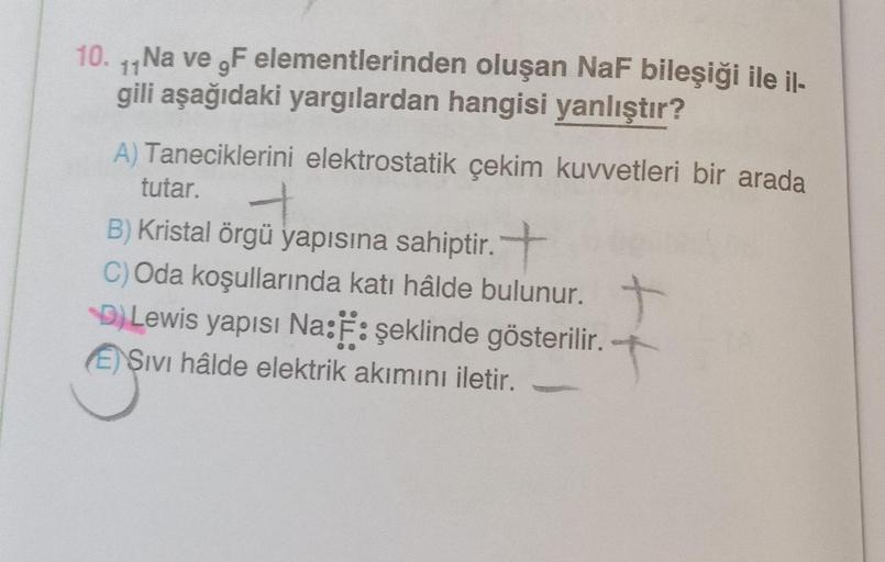 10. 11 Na ve F elementlerinden
oluşan NaF bileşiği ile il-
gili aşağıdaki yargılardan hangisi yanlıştır?
A) Taneciklerini elektrostatik çekim kuvvetleri bir arada
tutar.
B) Kristal örgü yapısına sahiptir.+
C) Oda koşullarında katı hâlde bulunur.
D) Lewis y