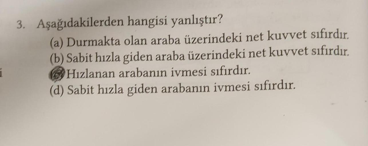 i
hangisi yanlıştır?
(a) Durmakta olan araba üzerindeki net kuvvet sıfırdır.
(b) Sabit hızla giden araba üzerindeki net kuvvet sıfırdır.
Hızlanan arabanın ivmesi sıfırdır.
(d) Sabit hızla giden arabanın ivmesi sıfırdır.
3. Aşağıdakilerden