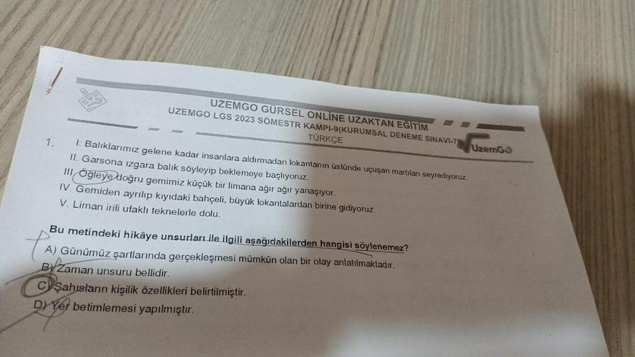 1.
UZEMGO GÜRSEL ONLINE UZAKTAN EĞİTİM
UZEMGO LGS 2023 SÖMESTR KAMPI-9(KURUMSAL DENEME SINAVI-79
TÜRKÇE
1. Balıklarımız gelene kadar insanlara aldırmadan lokantanın üstünde uçuşan martıları seyrediyoruz.
II. Garsona izgara balık söyleyip beklemeye başlıyor