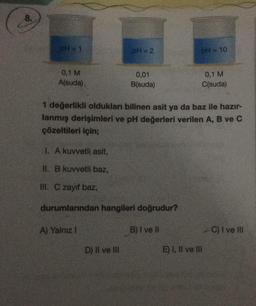 8.
pH = 1
0,1 M
A(suda)
PH=2
A) Yalnız 1
0,01
B(suda)
I. A kuvvetli asit,
II. B kuvvetli baz,
III. C zayıf baz,
durumlarından hangileri doğrudur?
B) I ve II
D) II ve III
1 değerlikli oldukları bilinen asit ya da baz ile hazır-
lanmış derişimleri ve pH değerleri verilen A, B ve C
çözeltileri için;
pH = 10
0,1 M
C(suda)
E) I, II ve III
C) I ve III