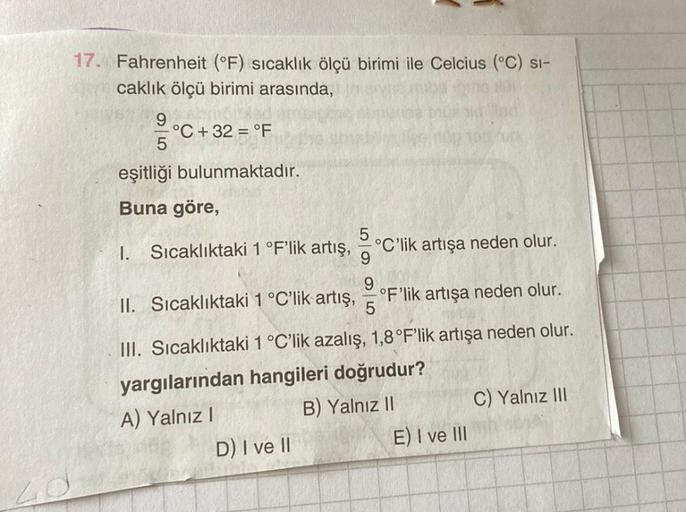 17. Fahrenheit (°F) sıcaklık ölçü birimi ile Celcius (°C) si-
caklık ölçü birimi arasında,
9
°C +32 = °F
eşitliği bulunmaktadır.
Buna göre,
1. Sıcaklıktaki 1 °F'lik artış,
°C'lik artışa neden olur.
9
9
II. Sıcaklıktaki 1 °C'lik artış,
°F'lik artışa neden o