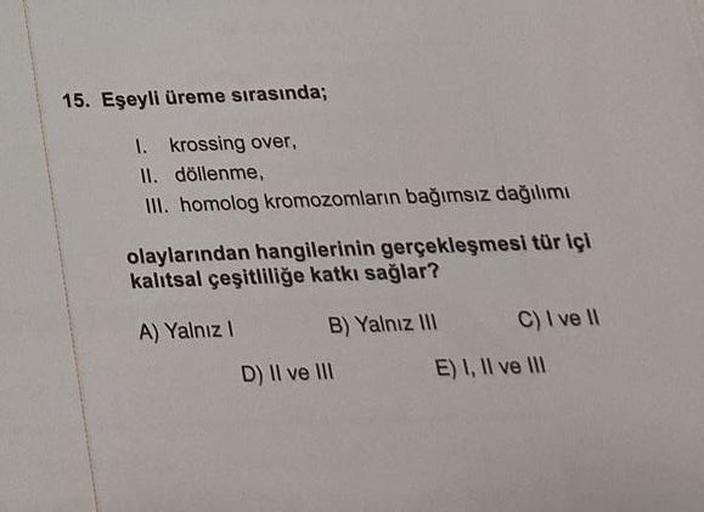 15. Eşeyli üreme sırasında;
1. krossing over,
II. döllenme,
III. homolog kromozomların bağımsız dağılımı
olaylarından hangilerinin gerçekleşmesi tür içi
kalıtsal çeşitliliğe katkı sağlar?
A) Yalnız I
B) Yalnız III
D) II ve III
C) I ve II
E) I, II ve III