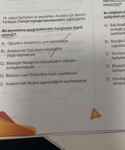 13. yüzyıl tarihçileri ve seyyahları Anadolu için Berrü't-
Türkiyye (Türkiye toprağı) tanımlamasını yapmışlardır.
Bu tanımlama aşağıdakilerden hangisiyle ilişkili
olamaz?
A) Oğuzların Anadolu'yu yurt edinmesiyle
B) Anadolu'da Türk-İslam mimarisinin
yaygınlaşmasıyla
C) Malazgirt Savaşı'nın Selçukluların zaferiyle
sonuçlanmasıyla
D) Bizans'ın yerli Ermenilere baskı yapmasıyla
E) Anadolu'daki Bizans egemenliğinin zayıflamasıyla
11(0
8
habercisiydi.
Bu bilgilere d
aşağıdaki yar
A) Batı Anad
yerleşik y
belirleyici
B) Beyliğin H
uygulama
C) Sınırların
faaliyetle
D) Bizans't=
fetihlerin
E) Kuruluş
döneml