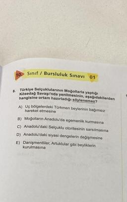 10.
Sınıf / Bursluluk Sınavı
01
8. Türkiye Selçuklularının Moğollarla yaptığı
Kösedağ Savaşı'nda yenilmesinin, aşağıdakilerden
hangisine ortam hazırladığı söylenemez?
A) Uç bölgelerdeki Türkmen beylerinin bağımsız
hareket etmesine
B) Moğolların Anadolu'da egemenlik kurmasına
C) Anadolu'daki Selçuklu otoritesinin sarsılmasına
D) Anadolu'daki siyasi dengelerin değişmesine
E) Danişmentliler, Artuklular gibi beyliklerin
kurulmasına