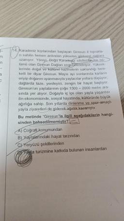 1-
m
n
3
C
14. Karadeniz kıyılarından başlayan Giresun il toprakla-
ni sahilin hemen ardından yükselen görkemli dağlara
uzanıyor. Yöreyi, Doğu Karadeniz silsilesinin bir bö-
lümü olan Giresun Dağları engebelendiriyor. Yüksek-
lerinde doğal ve kültürel hazinelerin saklandığı bere-
ketli bir diyar Giresun. Mayıs ayı sonlarında karların
eriyip doğanın uyanmasıyla yaylacılar yollara düşüyor;
dağlarda taze, yenileyici, zengin bir hayat başlıyor.
Giresun'un yaylalarının çoğu 1500-2000 metre ara-
sında yer alıyor. Doğayla iç içe olan yayla yaşantısı
ilin ekonomisinde, sosyal hayatında, kültüründe büyük
ağırlığa sahip. Son yıllarda dinlenme ve spor amaçlı
yayla ziyaretleri de giderek ağırlık kazanıyor.
Bu metinde "Giresun"la ilgili aşağıdakilerin hangi-
sinden bahsedilmemiştir?
A) Coğrafi konumundan
B) Yaylalarındaki hayat tarzından
C)Yeryüzü şekillerinden
Yala turizmine katkıda bulunan insanlardan