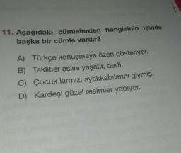 11. Aşağıdaki cümlelerden hangisinin içinde
başka bir cümle vardır?
A) Türkçe konuşmaya özen gösteriyor.
B) Taklitler aslını yaşatır, dedi.
C) Çocuk kırmızı ayakkabılarını giymiş.
D) Kardeşi güzel resimler yapıyor.