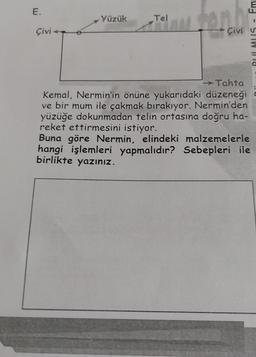 E.
Çivi
Yüzük
Tel
Em
1
Çivi u
Tahta
Kemal, Nermin'in önüne yukarıdaki düzeneği
ve bir mum ile çakmak bırakıyor. Nermin'den
yüzüğe dokunmadan telin ortasına doğru ha-
reket ettirmesini istiyor.
571W 18
Buna göre Nermin, elindeki malzemelerle
hangi işlemleri yapmalıdır? Sebepleri ile
birlikte yazınız.