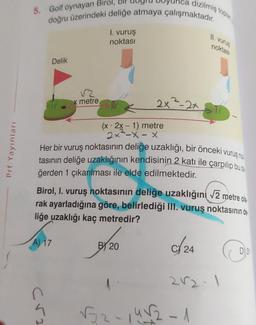 Prf Yayınları
nca dizilmiş topla
5. Golf oynayan Birol,
doğru üzerindeki deliğe atmaya çalışmaktadır.
A) 17
Delik
C√2₂
x metre
1. vuruş
noktası
(x - 2x - 1) metre
2x -x-x
Her bir vuruş noktasının deliğe uzaklığı, bir önceki vuruş nok
tasının deliğe uzaklığının kendisinin 2 katı ile çarpılıp bu de
ğerden 1 çıkarılması ile elde edilmektedir.
Birol, I. vuruş noktasının deliğe uzaklığını √2 metre ola
rak ayarladığına göre, belirlediği III. vuruş noktasının de
liğe uzaklığı kaç metredir?
C/24
2x²-2x
B 20
11. vurus
noktası
2√2-1
√52-14√2-1
D) 31