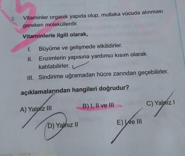 3.
Vitaminler organik yapıda olup, mutlaka vücuda alınması
gereken moleküllerdir.
Vitaminlerle ilgili olarak,
I. Büyüme ve gelişmede etkilidirler.
II.
Enzimlerin yapısına yardımcı kısım olarak
katılabilirler.
III. Sindirime uğramadan hücre zarından geçebil