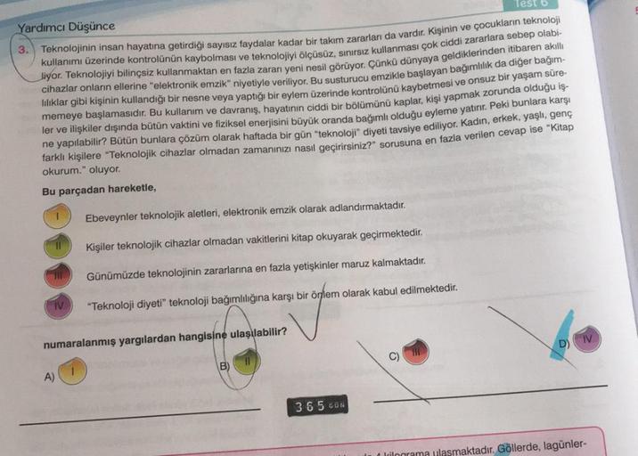 Test
Yardımcı Düşünce
Teknolojinin insan hayatına getirdiği sayısız faydalar kadar bir takım zararları da vardır. Kişinin ve çocukların teknoloji
kullanımı üzerinde kontrolünün kaybolması ve teknolojiyi ölçüsüz, sınırsız kullanması çok ciddi zararlara sebe