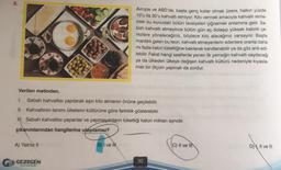 8.
Verilen metinden,
1. Sabah kahvaltısı yapılarak aşırı kilo almanın önüne geçilebilir.
II. Kahvaltının tanımı ülkelerin kültürüne göre farklılık gösterebilir.
III. Sabah kahvaltısı yapanlar ve yapmayanların tükettiği kalori miktarı aynıdır.
çıkarımlarından hangilerine ulaşılamaz?
A) Yalniz II
G GEZEGEN
Avrupa ve ABD'de, başta genç kızlar olmak üzere, halkın yüzde
10'u ila 30'u kahvaltı etmiyor. Kilo vermek amacıyla kahvaltı etme-
mek bu konudaki bütün tavsiyeleri çiğnemek anlamına gelir. Sa-
bah kahvaltı etmeyince bütün gün aç dolaşıp yüksek kalorili çe-
rezlere yöneleceğiniz, böylece kilo alacağınız varsayılır. Başta
mantıklı gelen bu teori, kahvaltı etmeyenlerin edenlere oranla daha
mi fazla kalori tükettiğine bakılarak kanıtlanabilir ya da göz ardı edi-
lebilir. Fakat hangi saatlerde yenen ilk yemeğin kahvaltı sayılacağı
ya da ülkeden ülkeye değişen kahvaltı kültürü nedeniyle kıyasla-
malı bir ölçüm yapmak da zordur.
B) I ve Il
90
C) II ve II
D), II ve III