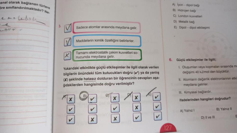 enel olarak bağlanan türlere
öre sınıflandırılmaktadır? Ne-
emelebol
9V
X
Sadece atomlar arasında meydana gelir.
X
Maddelerin kimlik özelliğini belirlerler.
Tamamı elektrostatik çekim kuvvetleri so-
nucunda meydana gelir.
Yukarıdaki etkinlikte güçlü etkile