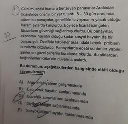 D
2. Günümüzdeki fuarlara benzeyen panayırlar Arabistan
ticaretinde önemli bir yer tutardı. 5- 30 gün arasında
süren bu panayırlar, genellikle savaşmanın yasak olduğu
haram aylarda kurulurdu. Böylece ticaret için gelen
tüccarların güvenliği sağlanmış olurdu. Bu panayırlar,
ekonomik hayatın olduğu kadar sosyal hayatın da bir
parçasıydı. Özellikle kabileler arasındaki birçok problem
buralarda çözülürdü. Panayırlarda edebi sohbetler yapılır,
şairler en güzel şiirlerini buralarda okurdu. Bu şiirlerden
beğenilenler Kâbe'nin duvarına asılırdı.
Bu durumun, aşağıdakilerden hangisinde etkili olduğu
savunulamaz?
A) Arap edebiyatının gelişmesinde
B) Ekonomik hayatın canlanmasında
Cy Güvenlik sorunlarının azalmasında
D) Siyasbirliğin sağlanmasında
E) Sosyokültürel hayatın canlanmasında