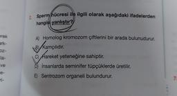 erek
ark-
oz-
la-
ve
e-
ri-
Sperm hücresi ile ilgili olarak aşağıdaki ifadelerden
hangisi yanlıştır?
A) Homolog kromozom çiftlerini bir arada bulunudurur.
B) Kamçılıdır.
C)
Hareke
Hareket yeteneğine sahiptir.
D) İnsanlarda seminifer tüpçüklerde üretilir.
E) Sentrozom organeli bulundurur.
LARI
7.