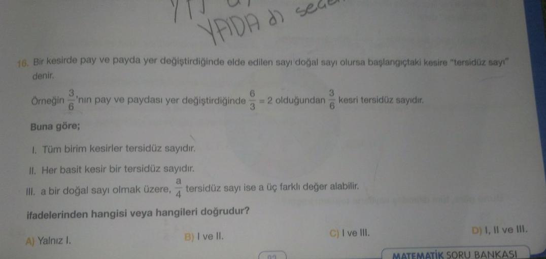 71
16. Bir kesirde pay ve payda yer değiştirdiğinde elde edilen sayı doğal sayı olursa başlangıçtaki kesire "tersidüz sayı"
YADA d sedu
denir.
Örneğin 'nin pay ve paydası yer değiştirdiğinde = 2 olduğundan kesri tersidüz sayıdır.
Buna göre;
1. Tüm birim ke