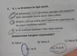 2.
K, L ve M bitkileri ile ilgili olarak,
M bitkisinde L ve K'ye oranla yaprağın üst yüzeyinin
birim alanındaki stoma sayısı daha çoktur.
M türü L ve K'ye oranla deniz kenarında yaşamaya da-
ha uygun özelliklere sahiptir.
II. K'nin kutikula tabakası L'den daha kalındır.
ifadelerinden hangileri söylenebilir?
A) Yalnız I
I ve III
B) Yalnız II
E) I, II ve III
C) Yalnız IIL