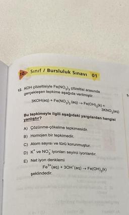 10. Sınıf / Bursluluk Sınavı 01
12. KOH çözeltisiyle Fe(NO3)3 çözeltisi arasında
gerçekleşen tepkime aşağıda verilmiştir.
3KOH(aq) + Fe(NO3)3 (aq) → Fe(OH)₂(k) +
3KNO,(aq)
Bu tepkimeyle ilgili aşağıdaki yargılardan hangisi
yanlıştır?
A) Çözünme-çökelme tepkimesidir.
B) Homojen bir tepkimedir.
C) Atom sayısı ve türü korunmuştur.
D) K* ve NO iyonları seyirci iyonlardır.
E) Net iyon denklemi
Fe³+ (aq) + 3OH(aq) → Fe(OH)₂(k)
şeklindedir.
11 av (D
tailory italiquan