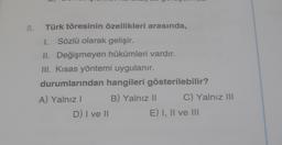 8.
Türk töresinin özellikleri arasında,
1. Sözlü olarak gelişir.
II. Değişmeyen hükümleri vardır.
III. Kısas yöntemi uygulanır.
durumlarından hangileri gösterilebilir?
A) Yalnız I
D) I ve II
B) Yalnız II
C) Yalnız III
E) I, II ve III