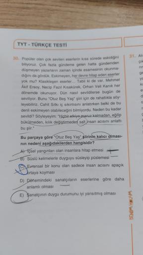 TYT - TÜRKÇE TESTİ
30. Popüler olan çok sevilen eserlerin kısa sürede eskidiğini
biliyoruz. Çok fazla gündeme gelen hatta gündemden
düşmeyen yazarların zaman içinde esamesinin okunma-
dığını da gördük. Eskimeyen, her devre hitap eden eserler
yok mu? Klasik