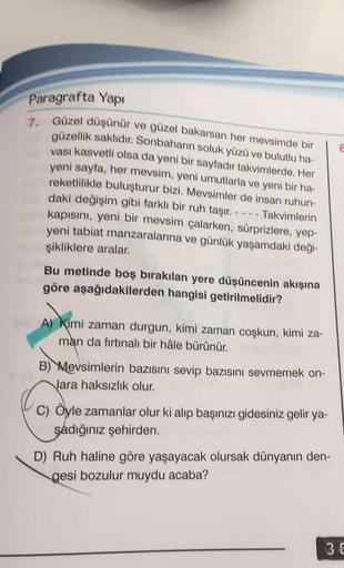 Paragrafta Yapı
7. Güzel düşünür ve güzel bakarsan her mevsimde bir
güzellik saklıdır. Sonbaharın soluk yüzü ve bulutlu ha-
vası kasvetli olsa da yeni bir sayfadır takvimlerde. Her
yeni sayfa, her mevsim, yeni umutlarla ve yeni bir ha-
reketlilikle buluştu