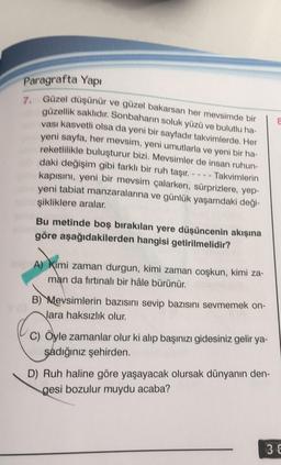 Paragrafta Yapı
7. Güzel düşünür ve güzel bakarsan her mevsimde bir
güzellik saklıdır. Sonbaharın soluk yüzü ve bulutlu ha-
vası kasvetli olsa da yeni bir sayfadır takvimlerde. Her
yeni sayfa, her mevsim, yeni umutlarla ve yeni bir ha-
reketlilikle buluşturur bizi. Mevsimler de insan ruhun-
daki değişim gibi farklı bir ruh taşır. ---- Takvimlerin
kapısını, yeni bir mevsim çalarken, sürprizlere, yep-
yeni tabiat manzaralarına ve günlük yaşamdaki deği-
şikliklere aralar.
Bu metinde boş bırakılan yere düşüncenin akışına
göre aşağıdakilerden hangisi getirilmelidir?
A) Kimi zaman durgun, kimi zaman coşkun, kimi za-
man da fırtınalı bir hâle bürünür.
B) Mevsimlerin bazısını sevip bazısını sevmemek on-
Jara haksızlık olur.
C) Öyle zamanlar olur ki alıp başınızı gidesiniz gelir ya-
şadığınız şehirden.
D) Ruh haline göre yaşayacak olursak dünyanın den-
gesi bozulur muydu acaba?
36