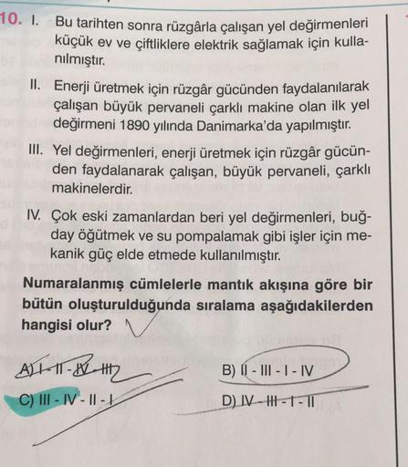 10. I. Bu tarihten sonra rüzgârla çalışan yel değirmenleri
küçük ev ve çiftliklere elektrik sağlamak için kulla-
nılmıştır.
pleII. Enerji üretmek için rüzgâr gücünden faydalanılarak
çalışan büyük pervaneli çarklı makine olan ilk yel
değirmeni 1890 yılında 
