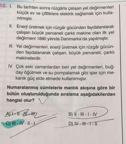 10. I. Bu tarihten sonra rüzgârla çalışan yel değirmenleri
küçük ev ve çiftliklere elektrik sağlamak için kulla-
nılmıştır.
pleII. Enerji üretmek için rüzgâr gücünden faydalanılarak
çalışan büyük pervaneli çarklı makine olan ilk yel
değirmeni 1890 yılında Danimarka'da yapılmıştır.
III. Yel değirmenleri, enerji üretmek için rüzgâr gücün-
den faydalanarak çalışan, büyük pervaneli, çarklı
makinelerdir.
IV. Çok eski zamanlardan beri yel değirmenleri, buğ-
day öğütmek ve su pompalamak gibi işler için me-
kanik güç elde etmede kullanılmıştır.
Numaralanmış cümlelerle mantık akışına göre bir
bütün oluşturulduğunda sıralama aşağıdakilerden
hangisi olur?
ALL-IT-12-1112
C) III-IV-II-1
B) II-III - I - IV
D) IV-HH-1-TI