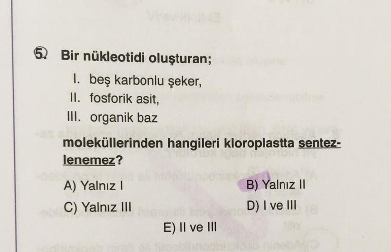 5 Bir nükleotidi oluşturan;
1. beş karbonlu şeker,
II. fosforik asit,
III. organik baz
moleküllerinden hangileri kloroplastta sentez-
lenemez?
A) Yalnız I
C) Yalnız III
E) II ve III
Vo
B) Yalnız II
D) I ve III