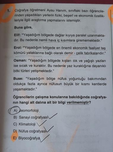 1. Coğrafya öğretmeni Aysu Hanım, sınıftaki bazı öğrencile-
rinden yaşadıkları yerlerin fiziki, beşerî ve ekonomik özellik-
leriyle ilgili araştırma yapmalarını istemiştir.
Buna göre,
Elif: "Yaşadığım bölgede dağlar kıyıya paralel uzanmakta-
dır. Bu nedenl