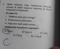 4.
TBMM Hükûmeti, Doğu Cephesi'nde Ermenileri
yenerek ilk askerî başarısını kazanmış ve Gümrü
Antlaşması'nı imzalamıştır.
Bu başarı lle,
1. TBMM'nin siyasi gücü artmıştır.
II. Ermeni sorunu çözülmüştür.
III. Doğu sınırı kesin şeklini almıştır.
yargılarından hangilerine ulaşılabilir?
A) Yalnız I
C
B) Yalnız II
D) II ve III
C) I ve Il
E) I, II ve III