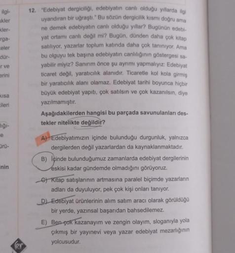 ilgi-
skler
kler-
rga-
celer
dür-
ir ve
erini
kısa
ileri
dığı-
e
ürü-
inin
kr
12. "Edebiyat dergiciliği, edebiyatın canlı olduğu yıllarda ilgi
uyandıran bir uğraştı." Bu sözün dergicilik kısmı doğru ama
ne demek edebiyatın canlı olduğu yıllar? Bugünün edeb