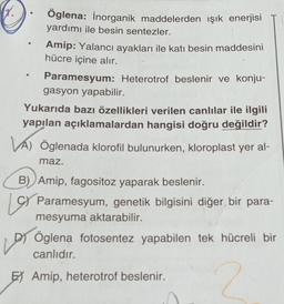 X.
Öglena: İnorganik maddelerden ışık enerjisi
yardımı ile besin sentezler.
Amip: Yalancı ayakları ile katı besin maddesini
hücre içine alır.
Paramesyum: Heterotrof beslenir ve konju-
gasyon yapabilir.
Yukarıda bazı özellikleri verilen canlılar ile ilgili
yapılan açıklamalardan hangisi doğru değildir?
VA) Öglenada klorofil bulunurken, kloroplast yer al-
maz.
B) Amip, fagositoz yaparak beslenir.
Paramesyum, genetik bilgisini diğer bir para-
mesyuma aktarabilir.
Öglena fotosentez yapabilen tek hücreli bir
canlıdır.
E Amip, heterotrof beslenir.
2