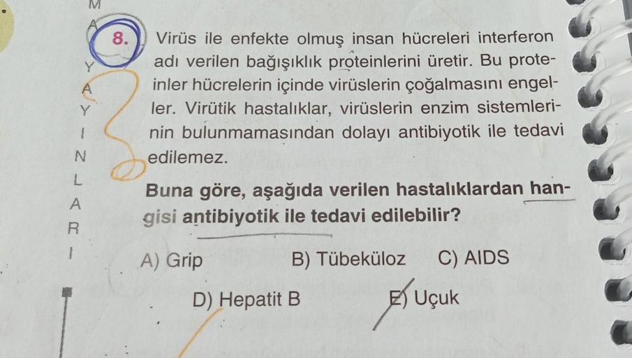 Y
N
L
R
8.
Virüs ile enfekte olmuş insan hücreleri interferon
adı verilen bağışıklık proteinlerini üretir. Bu prote-
inler hücrelerin içinde virüslerin çoğalmasını engel-
ler. Virütik hastalıklar, virüslerin enzim sistemleri-
nin bulunmamasından dolayı ant