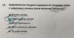 17. Aşağıdakilerden hangisini engelleyen bir kimyasalın bakte-
ri çoğalmasını olumsuz yönde etkilemesi beklenmez?
A) Protein sentezi
B) Peptidoglikan sentezi
C) DNA replikasyonu
D) RNA polimeraz aktivitesi
ETğ ipliği sentezi