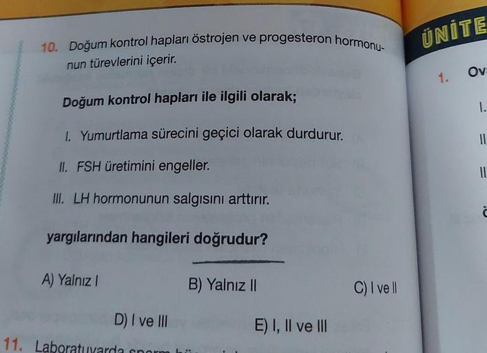 10. Doğum kontrol hapları östrojen ve progesteron hormonu-
nun türevlerini içerir.
Doğum kontrol hapları ile ilgili olarak;
1. Yumurtlama sürecini geçici olarak durdurur.
II. FSH üretimini engeller.
III. LH hormonunun salgısını arttırır.
yargılarından hang