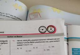 (K) 2-10-10 olan HA asidinin
nin pH değeri kaçtır?
C) R
INGE
Asitler ve Bazlar
tıldığında
n derişimi
2
10.
you
Once Konuyu
Tanımak
Lazım
D) 320
OĞRETME
100 mL 4 M H₂SO4 çözetisini tamamen nötrleştirmek için
kütlece %10'luk NaOH çözeltisinden kaç gram kullanıl-
malıdır? (NaOH: 40)
A) 16
B) 32
ÖLÇME
C) 160
E) 640
i DENG
TEST-1
TEST-2