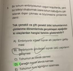 2.
Bir tohum embriyosunun uygun koşullarda, yeni
bir bitkiyi oluşturmak üzere tohum kabuğunu çat-
latarak dışarı çıkması ve büyümesine çimlenme
denir.
Tek çenekli ve çift çenekli bitki tohumlarının
çimlenme dönemlerinde gerçekleşen aşağıda-
ki olaylardan hangisi farklılık gösterebilir?
A) Embriyonik kökten toprak altı yapıların geliş-
mesi
B) Embriyonik gövdeden toprak üstü yapıların
gelişmesi
C) Tohumun su alarak şişmesi
D) Çeneğin toprak altında kalması
E) Tohumun kuru ağırlığının azalması