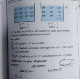 H CH CH
H CH
H CH
CI
CH
HF
HF
HF
HF HF
HF
HF
HF HF
H F
25 C°, 1L
Şekil -2
DI ve III
25 C°, 1L
Şekil -1
25C"de birer mol HCI ve HF asitlerinin suda çözünmeleri
yandaki şekillerde şematize edilmiştir.
Buna göre,
1M
HCI kuvvetli, HF zayıf asittir.
HF çözeltisini tamamen nötrleştirmek için 1 mol NaOH
katısı yeterlidir.
HCI çözeltisinin pH'si HF çözeltisininkinden büyüktür.
parlarından hangileri doğrudur?
STRET
B) Yatniz 11
C) Lve f
Et, t ve III