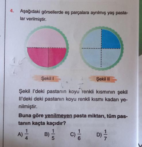 4.
Aşağıdaki görsellerde eş parçalara ayrılmış yaş pasta-
lar verilmiştir.
O
Şekil 1
Şekil I'deki pastanın koyu renkli kısmının şekil
Il'deki deki pastanın koyu renkli kısmı kadarı ye-
nilmiştir.
Şekil II
Buna göre yenilmeyen pasta miktarı, tüm pas-
tanın