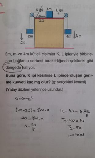 1.
20
2m
20
9=20
8
obmols00 vep
4m Lipi
(40-20) = 8m.a
20 = 8m, a
4m
2m, m ve 4m kütleli cisimler K, L ipleriyle birbirle-
rine bağlanıp serbest bırakıldığında şekildeki gibi
dengede kalıyor.
Buna göre, K ipi kesilirse L ipinde oluşan geril-
me kuvveti kaç