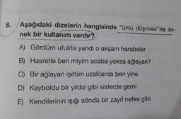 8. Aşağıdaki dizelerin hangisinde "ünlü düşmesi"ne ör-
nek bir kullanım vardır?
A) Gördüm ufukta yandı o akşam harabeler
B) Hasretle ben miyim acaba yoksa ağlayan?
C) Bir ağlayan işittim uzaklarda ben yine
D) Kayboldu bir yıldız gibi sislerde gemi
E) Kendilerinin ışığı söndü bir zayıf nefes gibi