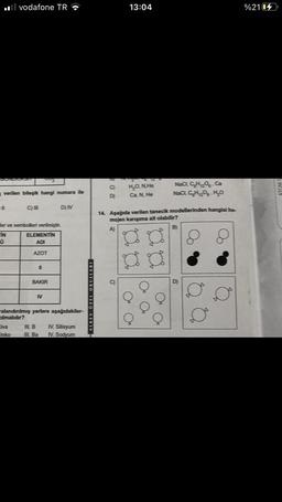 vodafone TR
e verilen bileşik hangi numara ile
Civa
C)
inko
002
ler ve sembolleri verilmiştir.
IN
ELEMENTIN
ADI
AZOT
BAKIR
N
D) N
ralandırılmış yerlere aşağıdakiler-
ılmalıdır?
III. B IV. Silisyum
III. Ba
IV. Sodyum
ALKEV ÖZEL OKULLARI
C
D
13:04
H₂O. N.He
Ca. N, He
NaCl, C₂H₂O-Ca
NaCl, C₂H₂O-H₂O
14. Aşağıda verilen tanecik modellerinden hangisi ho-
mojen karışıma ait olabilir?
B)
O
o
%2104
ATOM S